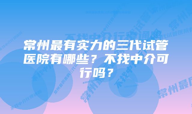 常州最有实力的三代试管医院有哪些？不找中介可行吗？