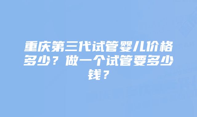 重庆第三代试管婴儿价格多少？做一个试管要多少钱？