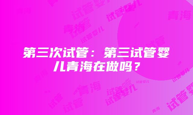 第三次试管：第三试管婴儿青海在做吗？