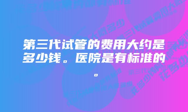 第三代试管的费用大约是多少钱。医院是有标准的。