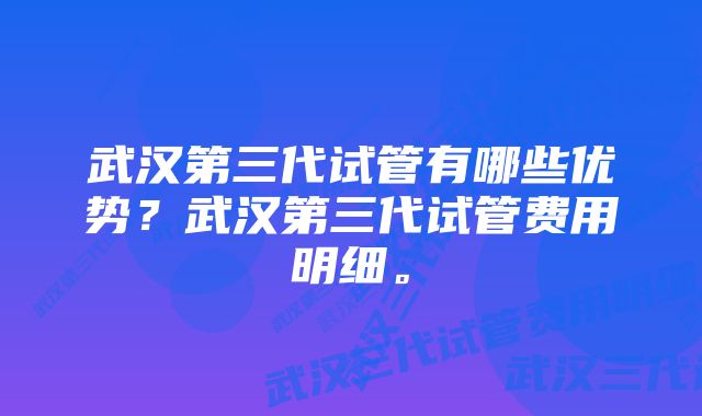 武汉第三代试管有哪些优势？武汉第三代试管费用明细。