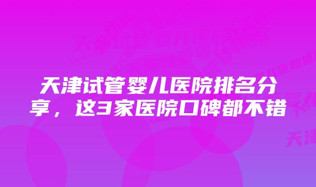 天津试管婴儿医院排名分享，这3家医院口碑都不错