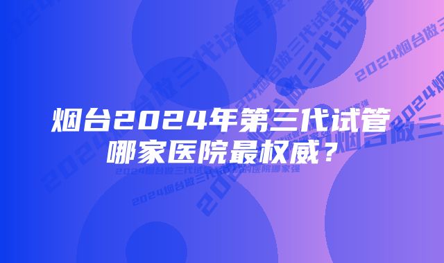 烟台2024年第三代试管哪家医院最权威？