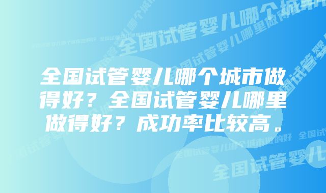 全国试管婴儿哪个城市做得好？全国试管婴儿哪里做得好？成功率比较高。