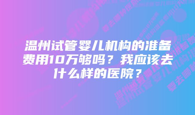 温州试管婴儿机构的准备费用10万够吗？我应该去什么样的医院？