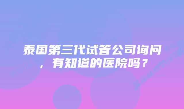 泰国第三代试管公司询问，有知道的医院吗？