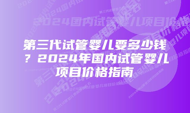 第三代试管婴儿要多少钱？2024年国内试管婴儿项目价格指南