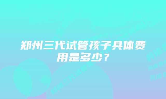 郑州三代试管孩子具体费用是多少？