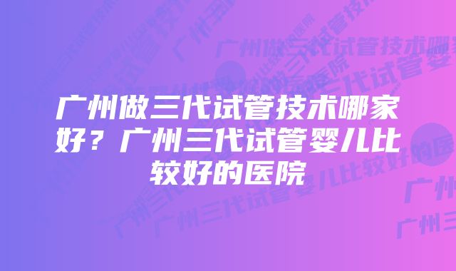 广州做三代试管技术哪家好？广州三代试管婴儿比较好的医院