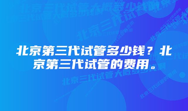 北京第三代试管多少钱？北京第三代试管的费用。