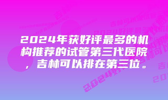 2024年获好评最多的机构推荐的试管第三代医院，吉林可以排在第三位。