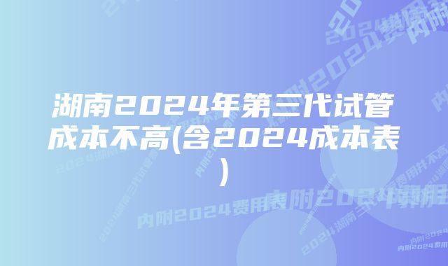 湖南2024年第三代试管成本不高(含2024成本表)