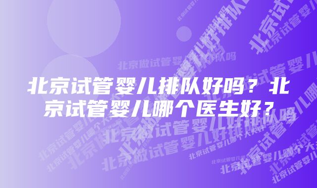 北京试管婴儿排队好吗？北京试管婴儿哪个医生好？