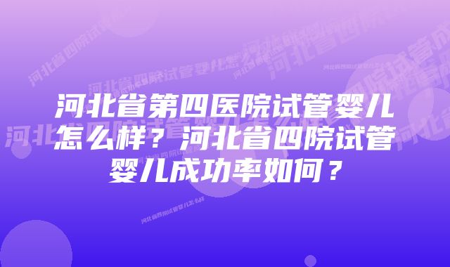 河北省第四医院试管婴儿怎么样？河北省四院试管婴儿成功率如何？