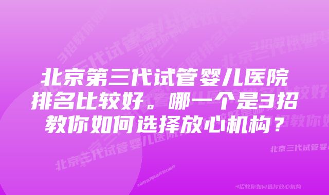 北京第三代试管婴儿医院排名比较好。哪一个是3招教你如何选择放心机构？