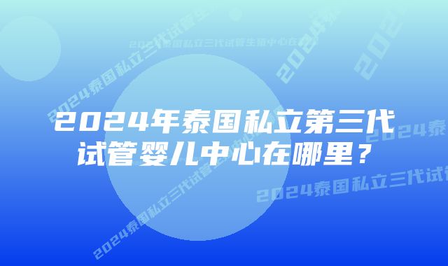 2024年泰国私立第三代试管婴儿中心在哪里？