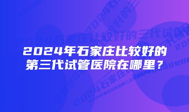 2024年石家庄比较好的第三代试管医院在哪里？