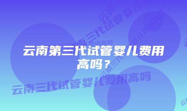 云南第三代试管婴儿费用高吗？