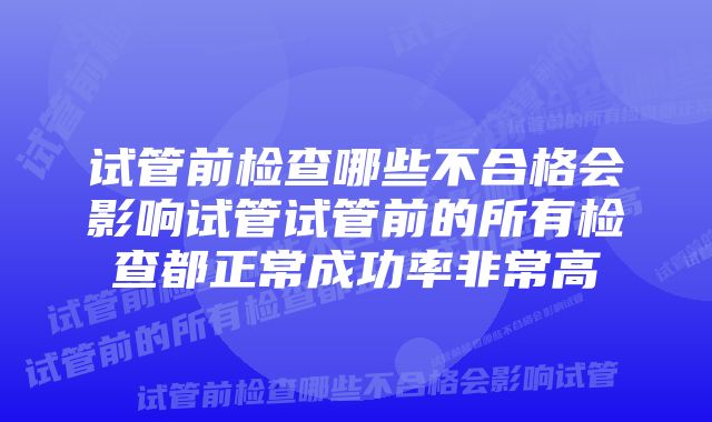 试管前检查哪些不合格会影响试管试管前的所有检查都正常成功率非常高