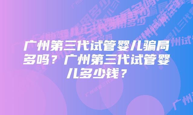 广州第三代试管婴儿骗局多吗？广州第三代试管婴儿多少钱？