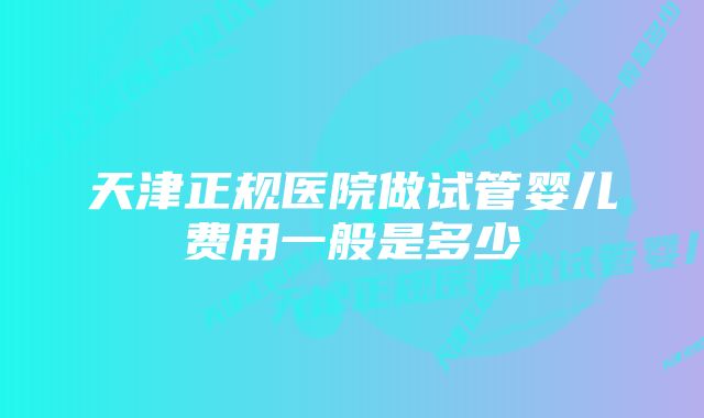 天津正规医院做试管婴儿费用一般是多少