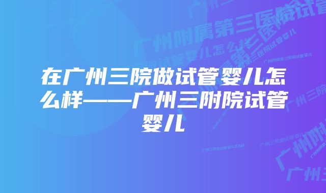 在广州三院做试管婴儿怎么样——广州三附院试管婴儿