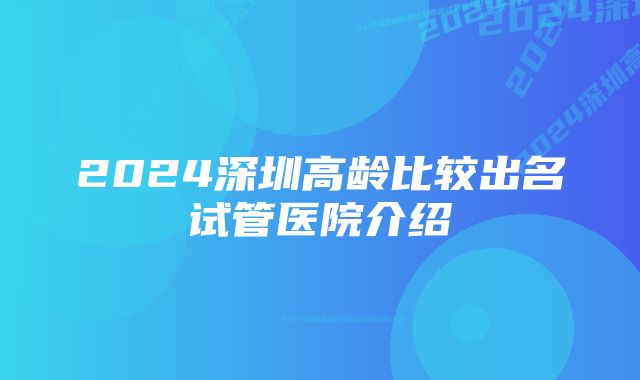 2024深圳高龄比较出名试管医院介绍