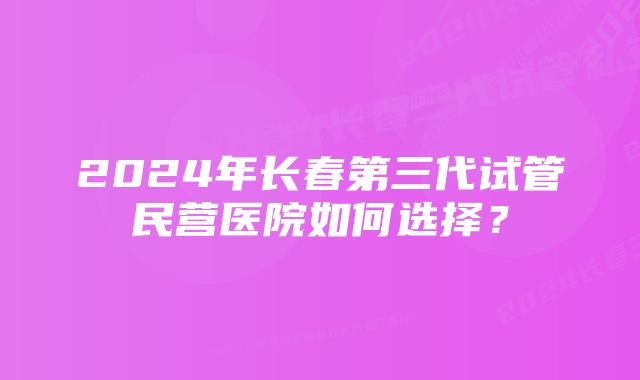 2024年长春第三代试管民营医院如何选择？