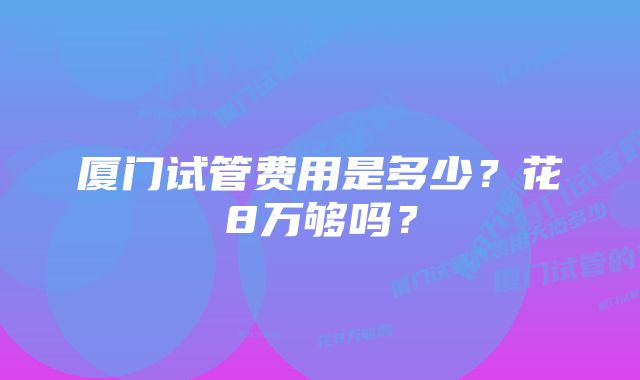 厦门试管费用是多少？花8万够吗？