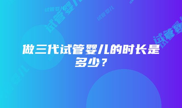 做三代试管婴儿的时长是多少？