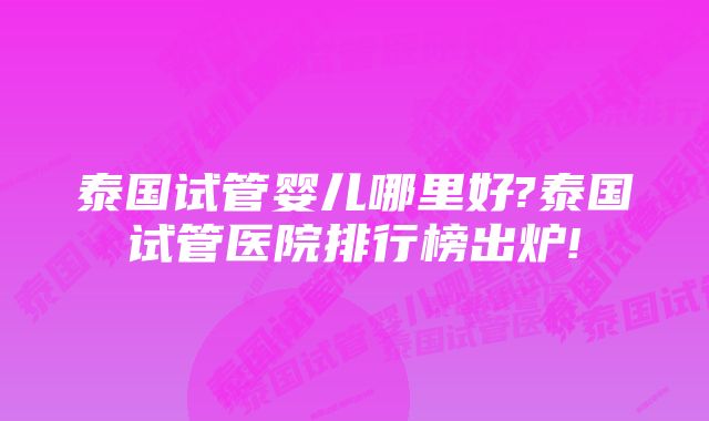 泰国试管婴儿哪里好?泰国试管医院排行榜出炉!