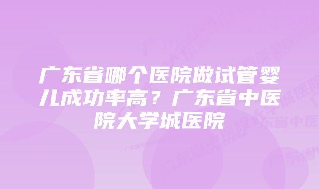 广东省哪个医院做试管婴儿成功率高？广东省中医院大学城医院