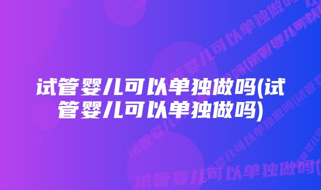 试管婴儿可以单独做吗(试管婴儿可以单独做吗)