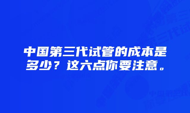 中国第三代试管的成本是多少？这六点你要注意。