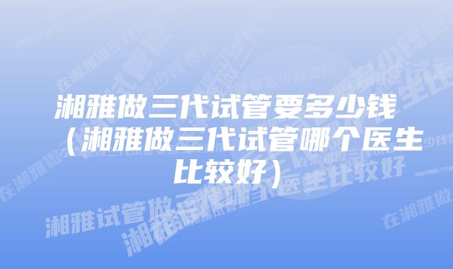 湘雅做三代试管要多少钱（湘雅做三代试管哪个医生比较好）