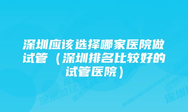 深圳应该选择哪家医院做试管（深圳排名比较好的试管医院）