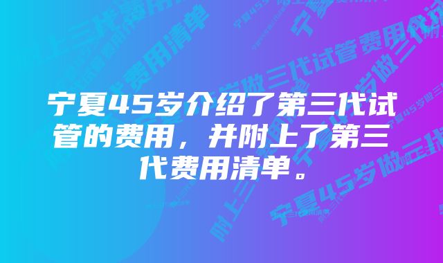 宁夏45岁介绍了第三代试管的费用，并附上了第三代费用清单。