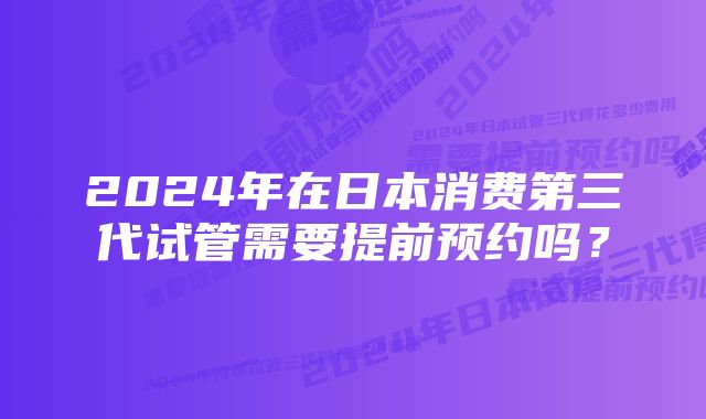 2024年在日本消费第三代试管需要提前预约吗？