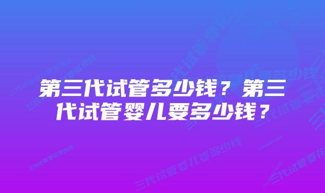 第三代试管多少钱？第三代试管婴儿要多少钱？