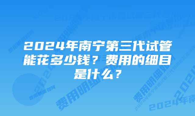 2024年南宁第三代试管能花多少钱？费用的细目是什么？