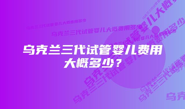 乌克兰三代试管婴儿费用大概多少？