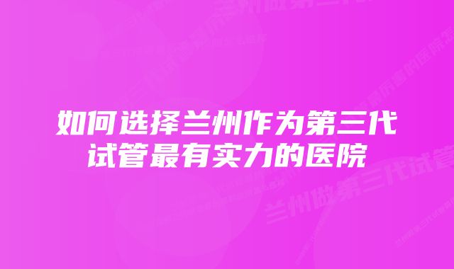 如何选择兰州作为第三代试管最有实力的医院