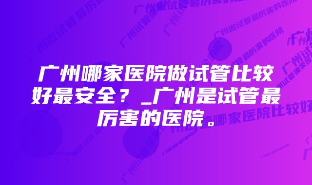 广州哪家医院做试管比较好最安全？_广州是试管最厉害的医院。