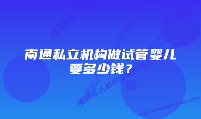 南通私立机构做试管婴儿要多少钱？