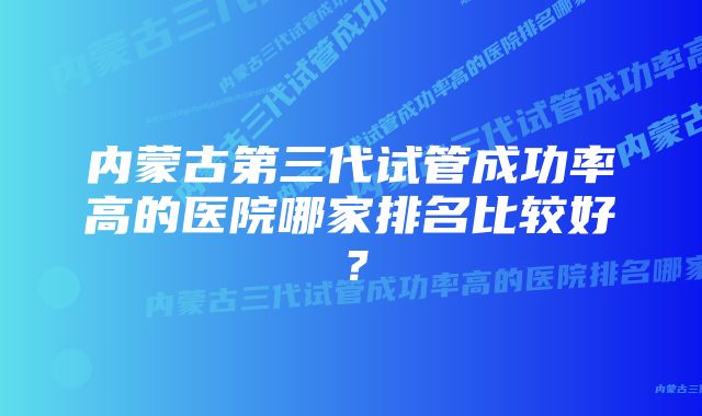 内蒙古第三代试管成功率高的医院哪家排名比较好？