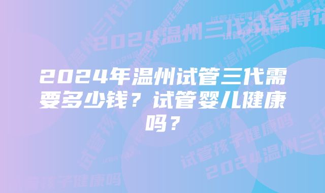 2024年温州试管三代需要多少钱？试管婴儿健康吗？