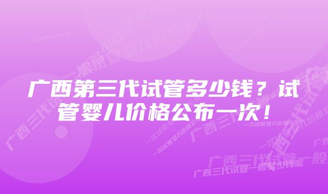 广西第三代试管多少钱？试管婴儿价格公布一次！