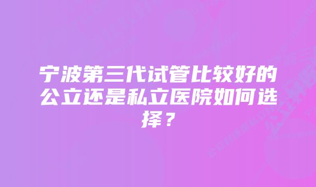 宁波第三代试管比较好的公立还是私立医院如何选择？