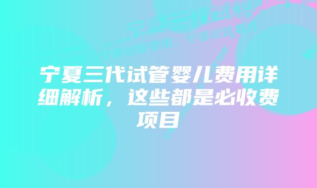 宁夏三代试管婴儿费用详细解析，这些都是必收费项目