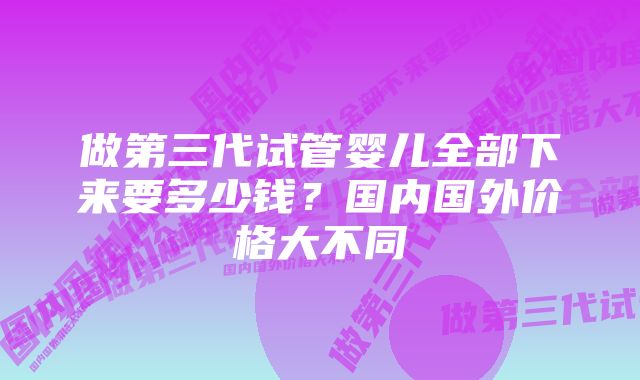 做第三代试管婴儿全部下来要多少钱？国内国外价格大不同